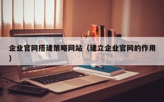 鄂州企业官网搭建策略网站（建立企业官网的作用）