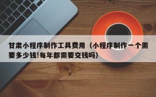 鄂州甘肃小程序制作工具费用（小程序制作一个需要多少钱!每年都需要交钱吗）