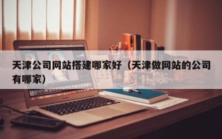 鄂州天津公司网站搭建哪家好（天津做网站的公司有哪家）