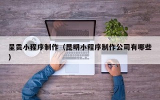 鄂州呈贡小程序制作（昆明小程序制作公司有哪些）