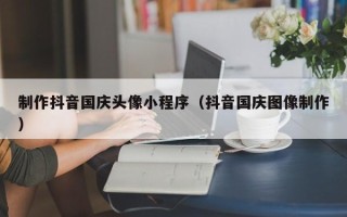 鄂州制作抖音国庆头像小程序（抖音国庆图像制作）