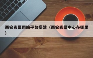 鄂州西安彩票网站平台搭建（西安彩票中心在哪里）