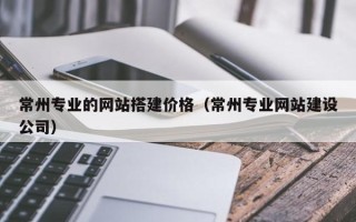 鄂州常州专业的网站搭建价格（常州专业网站建设公司）
