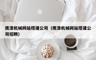鄂州鹰潭机械网站搭建公司（鹰潭机械网站搭建公司招聘）