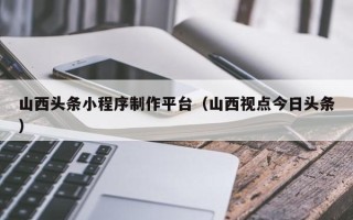 鄂州山西头条小程序制作平台（山西视点今日头条）